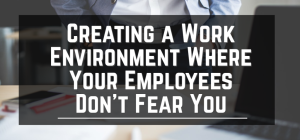Creating a Work Environment Where Your Employees Don’t Fear You